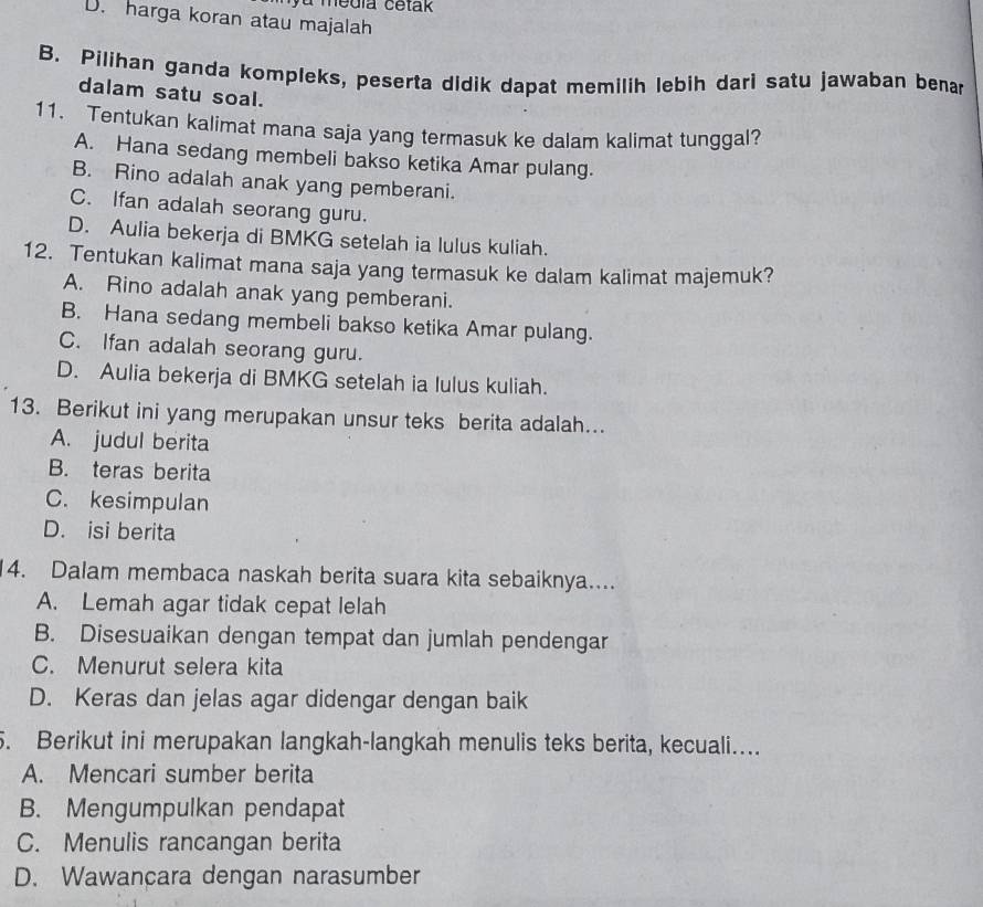 à media cetak
D. harga koran atau majalah
B. Pilihan ganda kompleks, peserta didik dapat memilih lebih dari satu jawaban bena
dalam satu soal.
11. Tentukan kalimat mana saja yang termasuk ke dalam kalimat tunggal?
A. Hana sedang membeli bakso ketika Amar pulang.
B. Rino adalah anak yang pemberani.
C. Ifan adalah seorang guru.
D. Aulia bekerja di BMKG setelah ia lulus kuliah.
12. Tentukan kalimat mana saja yang termasuk ke dalam kalimat majemuk?
A. Rino adalah anak yang pemberani.
B. Hana sedang membeli bakso ketika Amar pulang.
C. Ifan adalah seorang guru.
D. Aulia bekerja di BMKG setelah ia lulus kuliah.
13. Berikut ini yang merupakan unsur teks berita adalah.
A. judul berita
B. teras berita
C. kesimpulan
D. isi berita
14. Dalam membaca naskah berita suara kita sebaiknya....
A. Lemah agar tidak cepat lelah
B. Disesuaikan dengan tempat dan jumlah pendengar
C. Menurut selera kita
D. Keras dan jelas agar didengar dengan baik
5. Berikut ini merupakan langkah-langkah menulis teks berita, kecuali...
A. Mencari sumber berita
B. Mengumpulkan pendapat
C. Menulis rancangan berita
D. Wawancara dengan narasumber