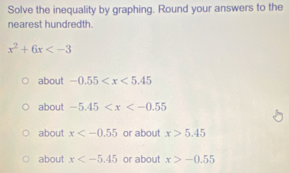 Solve the inequality by graphing. Round your answers to the
nearest hundredth.
x^2+6x
about -0.55
about -5.45
about x or about x>5.45
about x or about x>-0.55