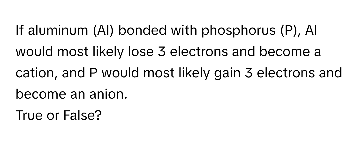 If aluminum (Al) bonded with phosphorus (P), Al would most likely lose 3 electrons and become a cation, and P would most likely gain 3 electrons and become an anion. 
True or False?