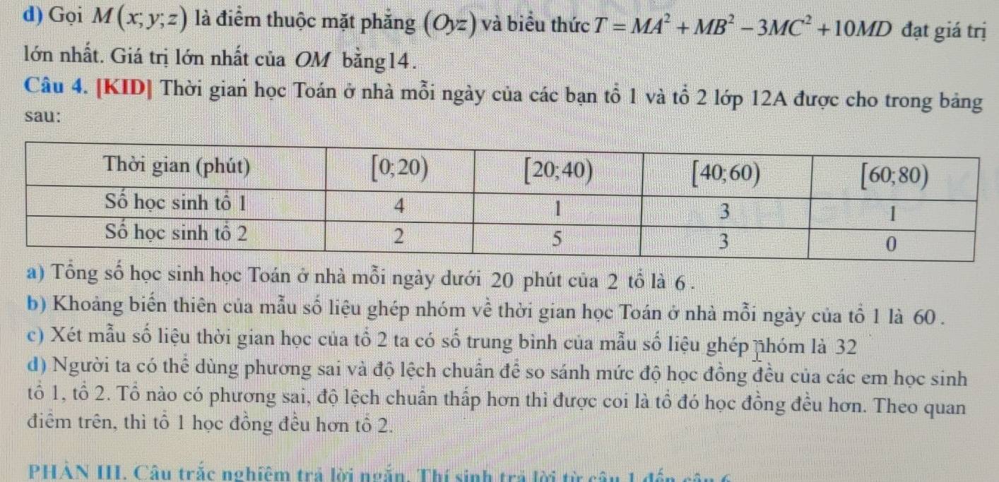 Gọi M(x;y;z) là điểm thuộc mặt phẳng (O,z) và biểu thức T=MA^2+MB^2-3MC^2+10MD đạt giá trị
lớn nhất. Giá trị lớn nhất của OM bằng14.
Câu 4. [KID] Thời gian học Toán ở nhà mỗi ngày của các bạn tổ 1 và tổ 2 lớp 12A được cho trong bảng
sau:
a) Tổng số học sinh học Toán ở nhà mỗi ngày dưới 20 phút của 2 tổ là 6 .
b) Khoảng biến thiên của mẫu số liệu ghép nhóm về thời gian học Toán ở nhà mỗi ngày của tổ 1 là 60 .
c) Xét mẫu số liệu thời gian học của tổ 2 ta có số trung bình của mẫu số liệu ghép nhóm là 32
d) Người ta có thể dùng phương sai và độ lệch chuẩn để so sánh mức độ học đồng đều của các em học sinh
tổ 1, tổ 2. Tổ nào có phương sai, độ lệch chuẩn thấp hơn thì được coi là tổ đó học đồng đều hơn. Theo quan
điểm trên, thì tổ 1 học đồng đều hơn tổ 2.
PHẢN III. Câu trắc nghiệm trả lời ngắn. Thí sinh trả lời từ câu 1 để