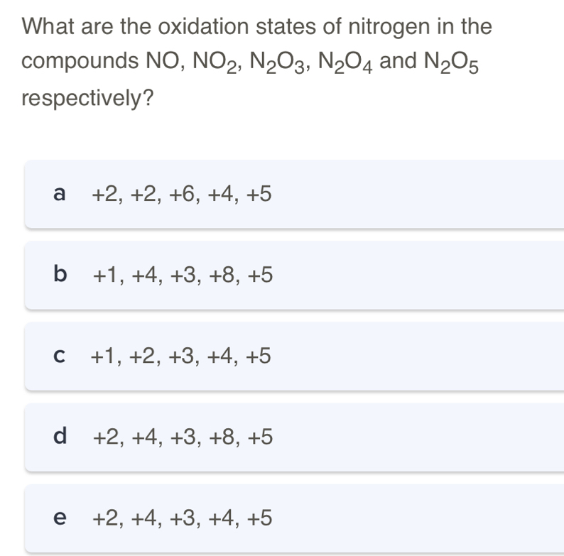 What are the oxidation states of nitrogen in the
compounds NO, NO_2, N_2O_3, N_2O_4 and N_2O_5
respectively?
a +2, +2, +6, +4, +5
b +1, +4, +3, +8, +5
c +1, +2, +3, +4, +5
d +2, +4, +3, +8, +5
e +2, +4, +3, +4, +5