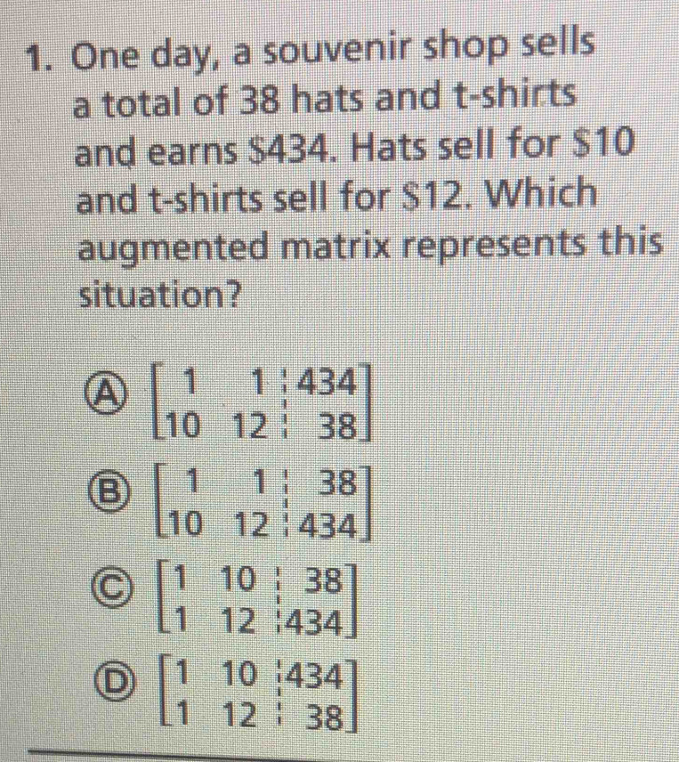 One day, a souvenir shop sells
a total of 38 hats and t-shirts
and earns $434. Hats sell for $10
and t-shirts sell for $12. Which
augmented matrix represents this
situation?
A beginbmatrix 1&1&|434 10&12&|38endbmatrix
B beginbmatrix 1&1&|&38 10&12&|&434endbmatrix
beginbmatrix 1&10&dot 38 1&12&|434endbmatrix
D beginbmatrix 1&10&i434 1&12&i38endbmatrix