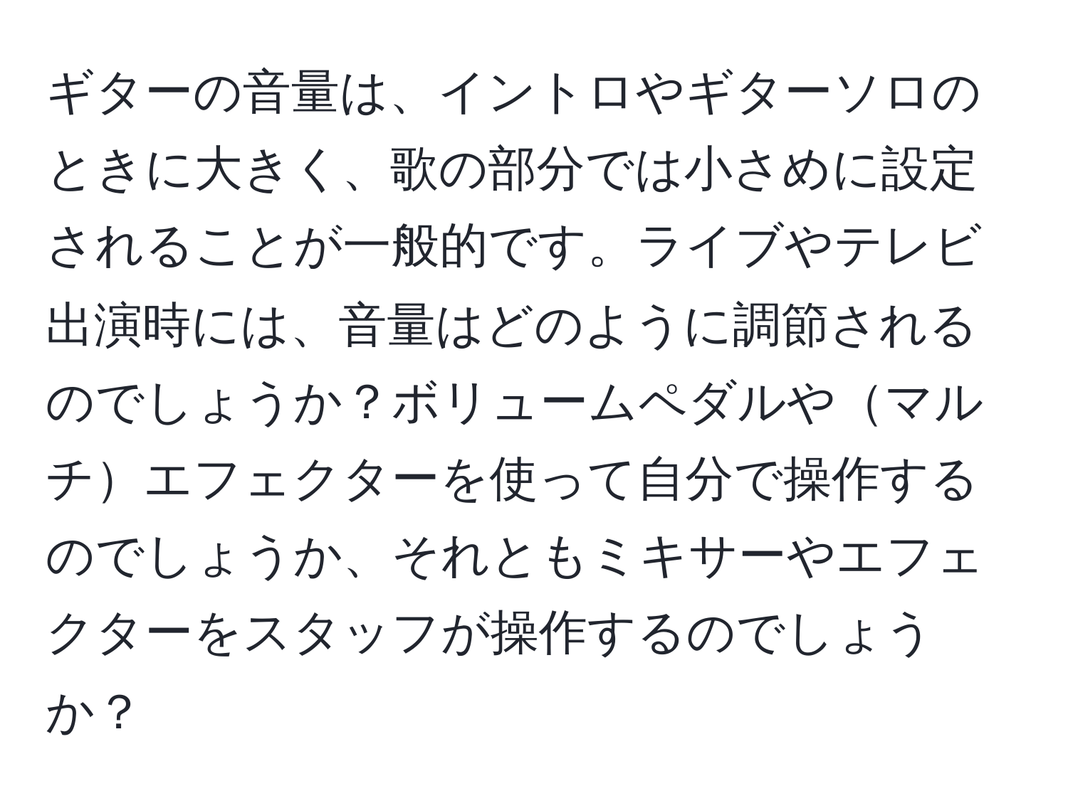 ギターの音量は、イントロやギターソロのときに大きく、歌の部分では小さめに設定されることが一般的です。ライブやテレビ出演時には、音量はどのように調節されるのでしょうか？ボリュームペダルやマルチエフェクターを使って自分で操作するのでしょうか、それともミキサーやエフェクターをスタッフが操作するのでしょうか？