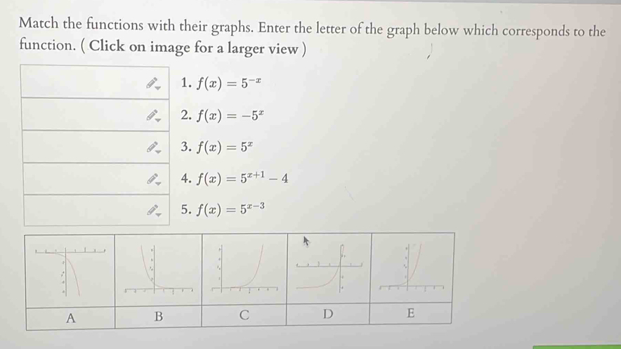 Match the functions with their graphs. Enter the letter of the graph below which corresponds to the 
function. ( Click on image for a larger view ) 
1. f(x)=5^(-x)
2. f(x)=-5^x
3. f(x)=5^x
4. f(x)=5^(x+1)-4
5. f(x)=5^(x-3)
A B C D