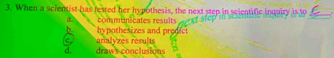 When a scientist has tested her hypothesis, the next step in scientific inquiry is to
a. communicates results
b. hypothesizes and predict
c analyzes results
d. draws conclusions