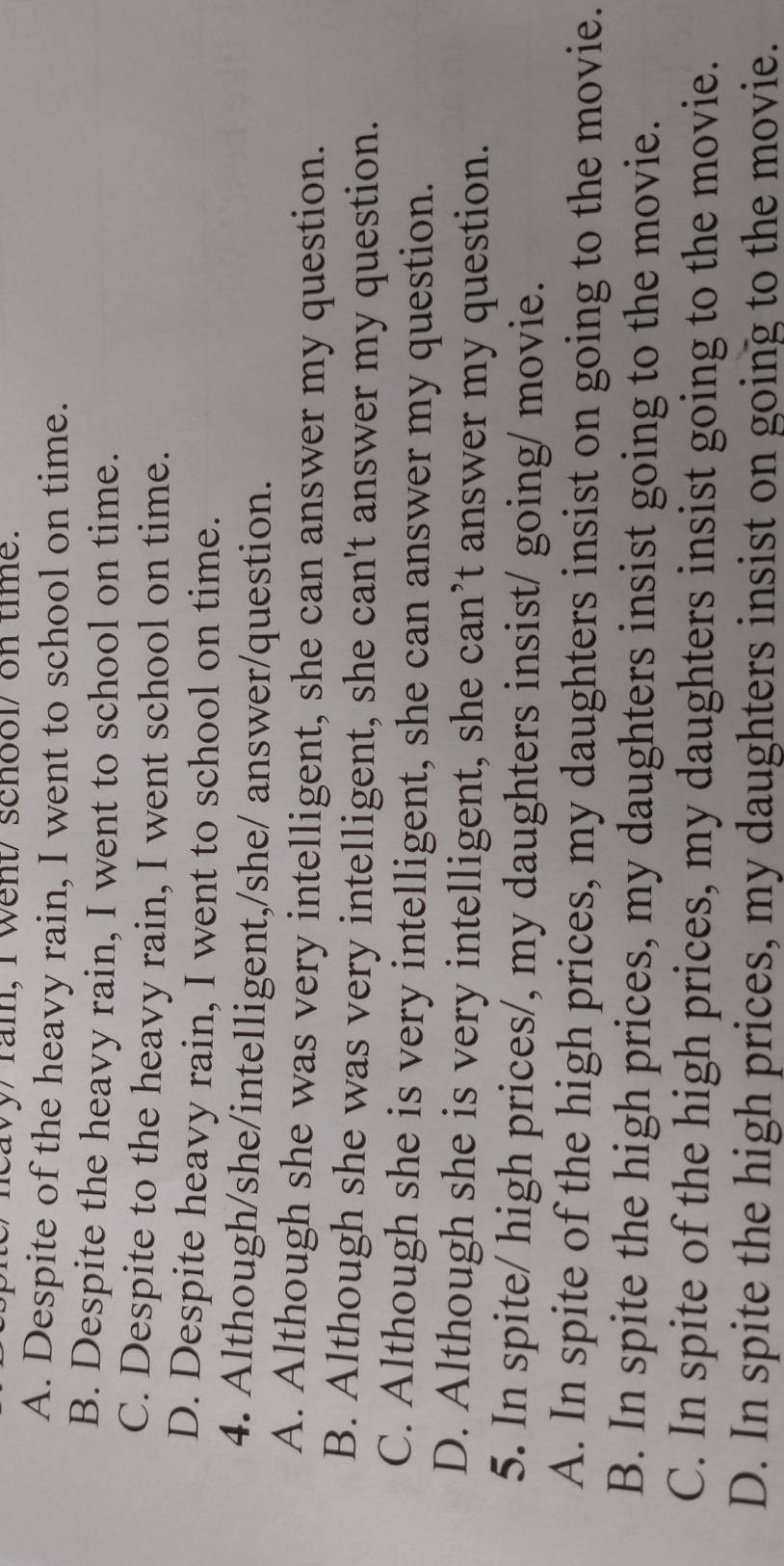 neavy ram, I went senool on time.
A. Despite of the heavy rain, I went to school on time.
B. Despite the heavy rain, I went to school on time.
C. Despite to the heavy rain, I went school on time.
D. Despite heavy rain, I went to school on time.
4. Although/she/intelligent,/she/ answer/question.
A. Although she was very intelligent, she can answer my question.
B. Although she was very intelligent, she can't answer my question.
C. Although she is very intelligent, she can answer my question.
D. Although she is very intelligent, she can’t answer my question.
5. In spite/ high prices/, my daughters insist/ going/ movie.
A. In spite of the high prices, my daughters insist on going to the movie.
B. In spite the high prices, my daughters insist going to the movie.
C. In spite of the high prices, my daughters insist going to the movie.
D. In spite the high prices, my daughters insist on going to the movie.