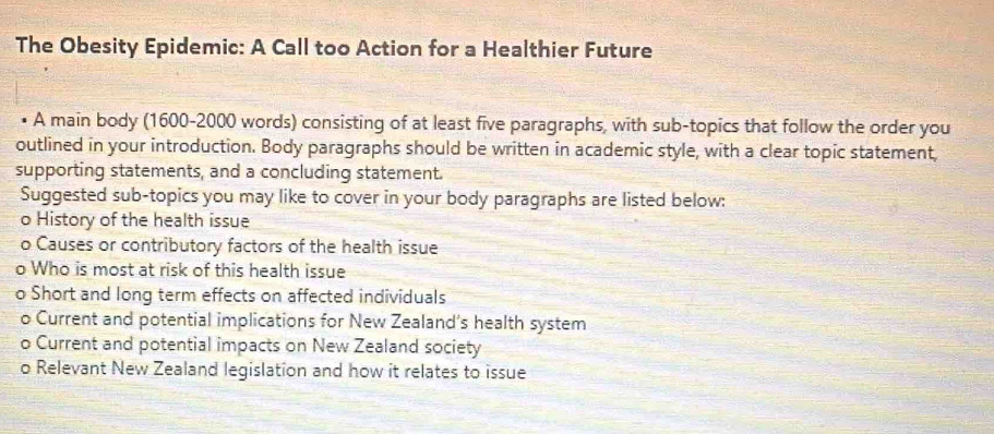 The Obesity Epidemic: A Call too Action for a Healthier Future 
A main body (1600-2000 words) consisting of at least five paragraphs, with sub-topics that follow the order you 
outlined in your introduction. Body paragraphs should be written in academic style, with a clear topic statement, 
supporting statements, and a concluding statement. 
Suggested sub-topics you may like to cover in your body paragraphs are listed below: 
o History of the health issue 
o Causes or contributory factors of the health issue 
o Who is most at risk of this health issue 
o Short and long term effects on affected individuals 
o Current and potential implications for New Zealand’s health system 
o Current and potential impacts on New Zealand society 
o Relevant New Zealand legislation and how it relates to issue