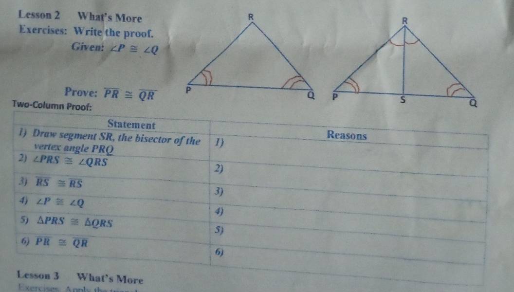 Lesson 2 What's More 
Exercises: Write the proof. 
Given: ∠ P≌ ∠ Q
Prove: overline PR≌ overline QR
Two-Column Proof: 
Statement Reasons 
1) Draw segment SR, the bisector of the 1) 
vertex angle PRQ
2) ∠ PRS≌ ∠ QRS
2) 
3) overline RS≌ overline RS
3) 
4) ∠ P≌ ∠ Q
4) 
5) △ PRS≌ △ QRS 5) 
6) overline PR≌ overline QR
6) 
Lesson 3 What’s More 
Exercises Anpl