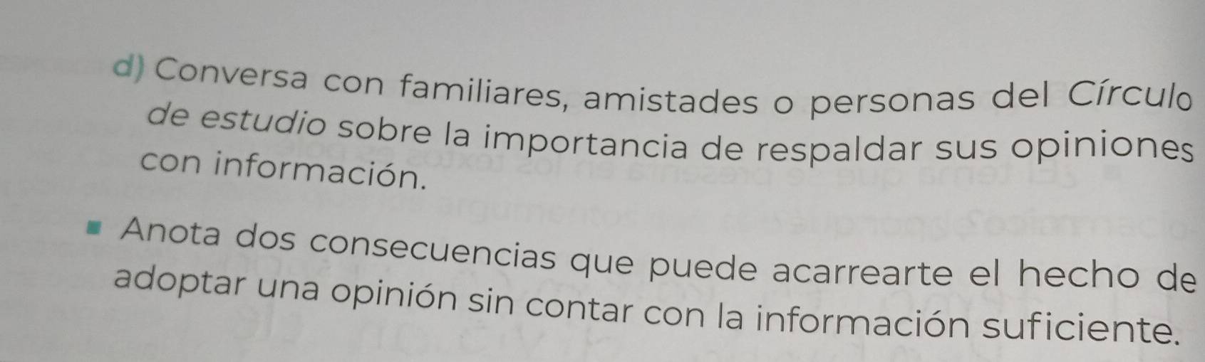 Conversa con familiares, amistades o personas del Círculo 
de estudio sobre la importancia de respaldar sus opiniones 
con información. 
Anota dos consecuencias que puede acarrearte el hecho de 
adoptar una opinión sin contar con la información suficiente.