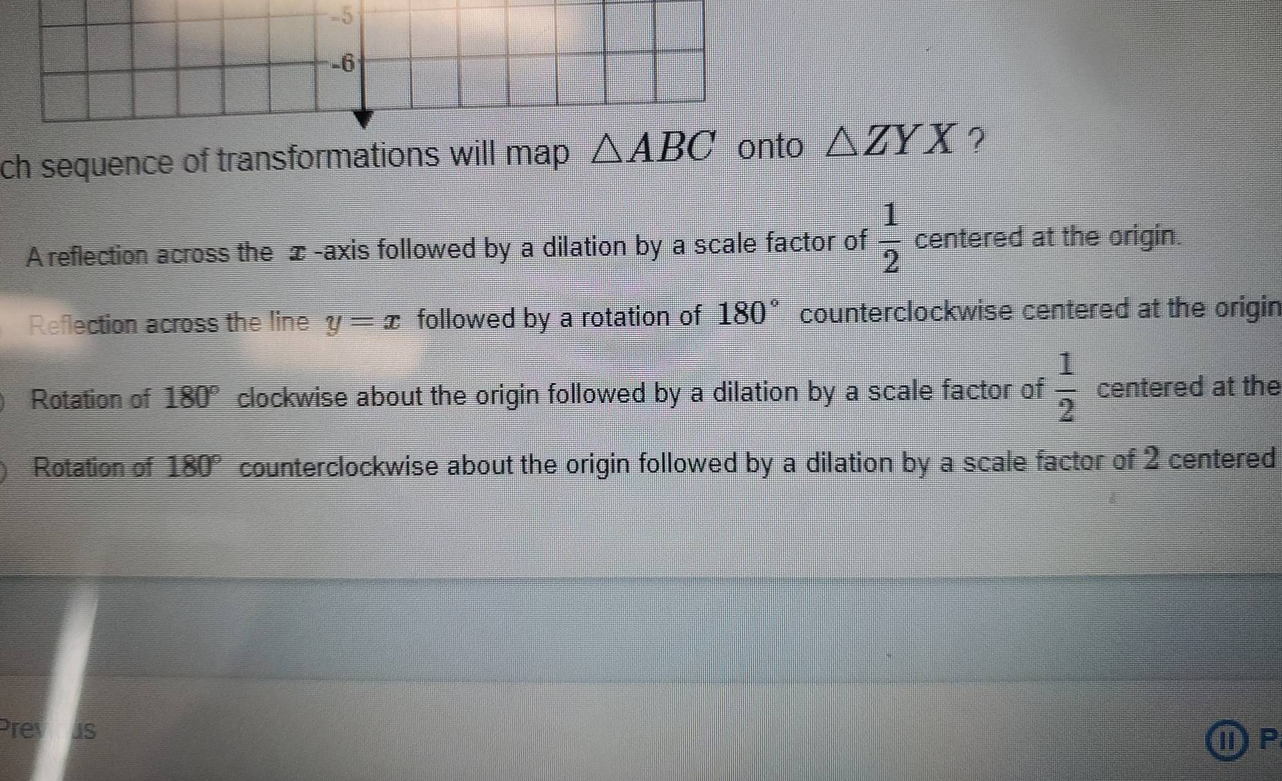 ch sequence of transformations will map △ ZYX ?
A reflection across the æ -axis followed by a dilation by a scale factor of  1/2  centered at the origin.
Reflection across the line y=x followed by a rotation of 180° counterclockwise centered at the origin
Rotation of 180° clockwise about the origin followed by a dilation by a scale factor of  1/2  centered at the
Rotation of 180° counterclockwise about the origin followed by a dilation by a scale factor of 2 centered
Prevous
ⅡP