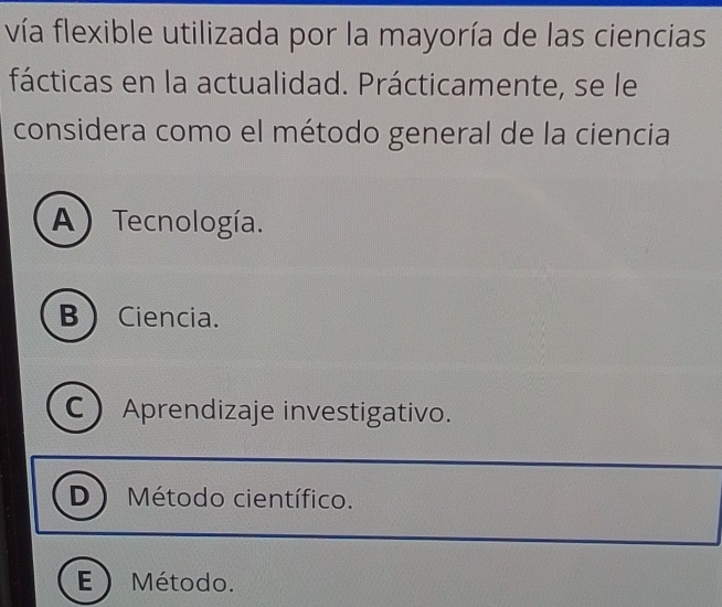 vía flexible utilizada por la mayoría de las ciencias
fácticas en la actualidad. Prácticamente, se le
considera como el método general de la ciencia
A) Tecnología.
B  Ciencia.
C Aprendizaje investigativo.
D Método científico.
E Método.