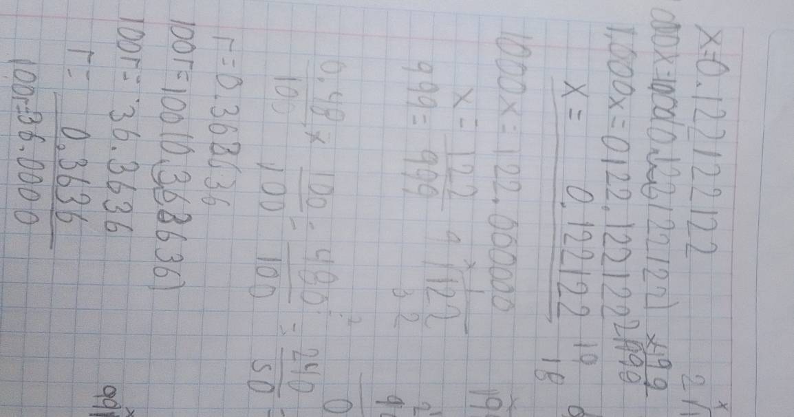 x=0.122122122
000x=1000(0.123122122) beginarrayr 57 * 181.55300 -10 1 hline 10endarray 
1,000x=beginarrayr 0122.122122 0.122122 hline endarray
1000x=122.000000  1/19 
beginarrayr x=122 999=999endarray beginarrayr *  1 endarray  9^2/0 
∠
 (0.48)/10 *  100/100 = 480/100 = 240/50 =
r=0.363636
100r=100(0.3,6,36)
100r=36.3636
99°
r= (0.3636)/100r=36.0000 