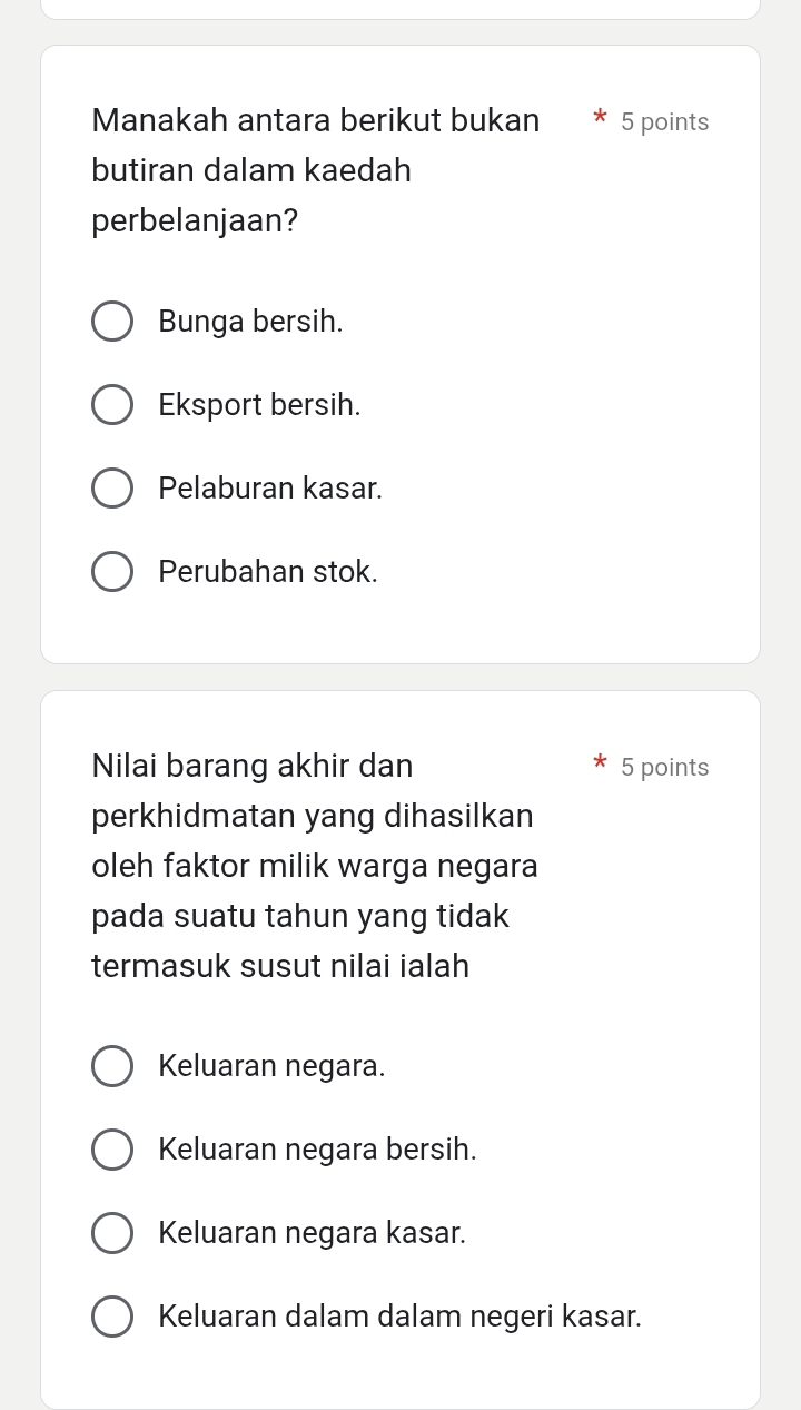 Manakah antara berikut bukan 5 points
butiran dalam kaedah
perbelanjaan?
Bunga bersih.
Eksport bersih.
Pelaburan kasar.
Perubahan stok.
Nilai barang akhir dan 5 points
perkhidmatan yang dihasilkan
oleh faktor milik warga negara
pada suatu tahun yang tidak
termasuk susut nilai ialah
Keluaran negara.
Keluaran negara bersih.
Keluaran negara kasar.
Keluaran dalam dalam negeri kasar.