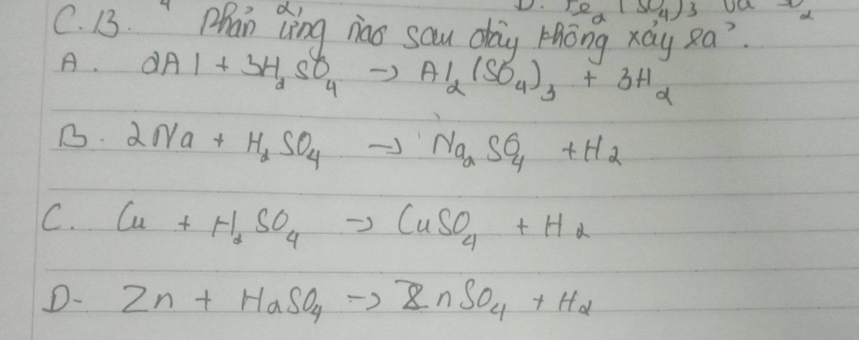 re_x(SO_4) 3 U
C. 13. "Phan Qing nao sau day Hhong xay Ra?
A. 2Al+3H_2SO_4to Al_2(SO_4)_3+3H_2
B. 2Na+H_2SO_4to Na_aSO_4+H_2
C. Cu+H_2SO_4to CuSO_4+H_2
D- Zn+HaSO_4to ZnSO_4+H_2