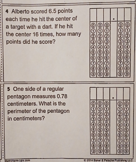 Alberto scored 6.5 points 
each time he hit the center of 
a target with a dart. If he hit 
the center 16 times, how many 
points did he score? 
5 One side of a regular 
pentagon measures 0.78
centimeters. What is the 
perimeter of the pentagon 
in centimeters? 
MathWVarm-Ups. com 2014 Baker & Petsche Publishing LLC