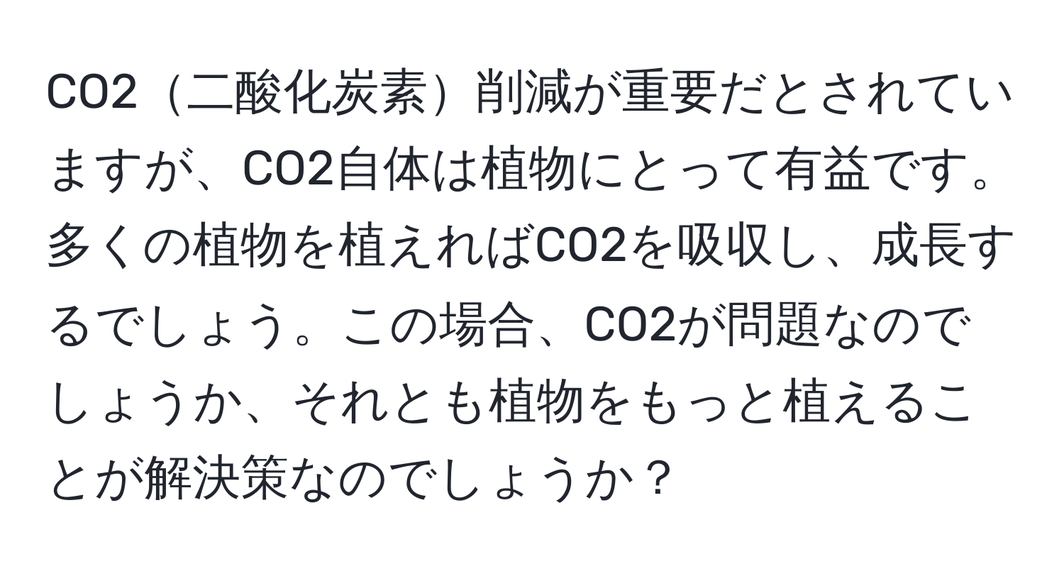 CO2二酸化炭素削減が重要だとされていますが、CO2自体は植物にとって有益です。多くの植物を植えればCO2を吸収し、成長するでしょう。この場合、CO2が問題なのでしょうか、それとも植物をもっと植えることが解決策なのでしょうか？