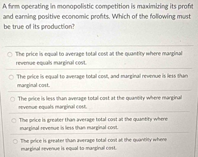 A firm operating in monopolistic competition is maximizing its proft
and earning positive economic profts. Which of the following must
be true of its production?
The price is equal to average total cost at the quantity where marginal
revenue equals marginal cost.
The price is equal to average total cost, and marginal revenue is less than
marginal cost.
The price is less than average total cost at the quantity where marginal
revenue equals marginal cost.
The price is greater than average total cost at the quantity where
marginal revenue is less than marginal cost.
The price is greater than average total cost at the quantity where
marginal revenue is equal to marginal cost.