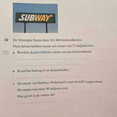 De Verenigde Staten kent 263 444 fastfoodketens. 
Deze ketens hebben samen een omzet van 73 miljard euro.
110 Bereken de gemiddelde omzet van één fastfoodketen. 
_ 
_ 
b Rond het bedrag af op duizendtallen. 
_ 
c De omzet van Subway Nederland is met de helft toegenomen. 
De omzet was eerst 40 miljoen euro. 
Hoe groot is de omzet nu? 
_