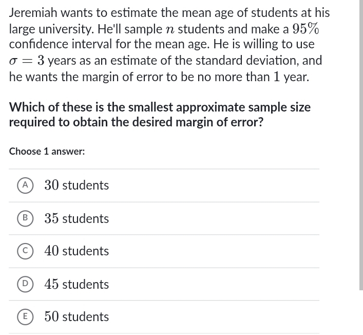 Jeremiah wants to estimate the mean age of students at his
large university. He'll sample n students and make a 95%
confidence interval for the mean age. He is willing to use
sigma =3 years as an estimate of the standard deviation, and
he wants the margin of error to be no more than 1 year.
Which of these is the smallest approximate sample size
required to obtain the desired margin of error?
Choose 1 answer:
A 30 students
B 35 students
C 40 students
D 45 students
E 50 students