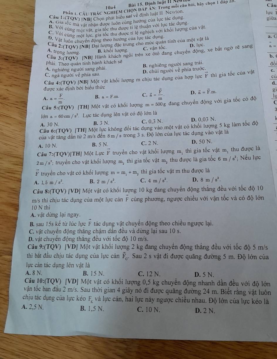 10a4  Bài 15. Định luật II Newl
Câu
Phần 1. CÂU TRÁC NGHIỆM CHQN ĐÁP ÁN: Trong mỗi câu hồi, hãy chọn 1 đáp an
Câu :( TQV) INBI Chọn phát biểu sai về định luật II Newton.
lực I
A. Gia tốc mà vật nhận được luôn cùng hướng của lực tác dụng.
giữa
_
B. Với cùng một vật, gia tốc thu được tỉ lệ thuận với lực tác dụng.
C. Với cùng một lực, gia tốc thu được tỉ lệ nghịch với khối lượng của vật.
_
D. Vật luôn chuyển động theo hướng của lực tác dụng. a. C
Câu 2:(TOV) [NB] Đại lượng đặc trưng cho mức quản tính của một vật là
Cầu 3:(TQV) [NB] Hành khách ngồi trên xe ôtô đang chuyển động, xe bắt ngờ rẽ sang _ vector a=
A. trọng lương.
B. khối lượng. C. vận tốc. D. lựrc.
phải. Theo quán tính hành khách sẽ b. ( đổi
A. nghiêng người sang phải. B. nghiêng người sang trái.
C. ngả người về phía sau. D. chúi người về phía trước.
cù
Câu 4:(TQV) [NB] Một vật khối lượng m chịu tác dụng của hợp lực vector F thì gia tốc của vật c.
d.
được xác định bởi biểu thức
A. a= F/m . B. a=F.m. C. vector a=frac vector Fm. D. vector a=vector F.m.
gi
Câu 5:(TQV) [TH] Một vật có khối lượng m=500g đang chuyền động với gia tốc có độ ly
C
lớn a=60cm/s^2 * Lực tác dụng lên vật có độ lớn là 3
A. 30 N. B. 3 N. C. 0,3 N. D. 0,03 N.
Câu 6:( TQV) [TH] Một lực không đổi tác dụng vào một vật có khối lượng 5 kg làm tốc độ
của vật tăng dần từ 2 m/s đến 8m / s trong 3 s. Độ lớn của lực tác dụng vào vật là
A. 10 N. B. 5 N. C. 2 N. D. 50 N.
Câu 7:(TQV)[TH] Một Lực vector F truyền cho vật khối lượng m_1 thì gia tốc vật t mị thu được là
m_1
2m/s^2; truyền cho vật khối lượng m_2 thì gia tốc vật m_2 thu được là gia tốc 6m/s^2; Nếu lực
vector F truyền cho vật có khối lượng m=m_1+m_2 thì gia tốc vật m thu được là
A. 1,5m/s^2. B. 2m/s^2. C. 4m/s^2. D. 8m/s^2.
Câu 8:(TQV) [VD] Một vật có khối lượng 10 kg đang chuyển động thẳng đều với tốc độ 10
m/s thì chịu tác dụng của một lực cản vector F cùng phương, ngược chiều với vận tốc và có độ lớn
10 N thi
A. vật dừng lại ngay.
B. sau 15s kể từ lúc lực F tác dụng vật chuyển động theo chiều ngược lại.
C. vật chuyền động thăng chậm dẫn đều và dừng lại sau 10 s.
D. vật chuyển động thắng đều với tốc độ 10 m/s.
Câu 9:(TQV) [VD] Một vật khối lượng 2 kg đang chuyển động thẳng đều với tốc độ 5 m/s
thì bắt đầu chịu tác dụng của lực cản vector F_c. Sau 2 s vật đi được quãng đường 5 m. Độ lớn của
lực cản tác dụng lên vật là
A. 8 N. B. 15 N. C. 12 N. D. 5 N.
Câu 10:(TQV) [VD] Một vật có khối lượng 0,5 kg chuyển động nhanh dần đều với độ lớn
vận tốc ban đầu 2 m/s. Sau thời gian 4 giây nó đi được quãng đường 24 m. Biết rằng vật luôn
chịu tác dụng của lực kéo F_K và lực cản, hai lực này ngược chiều nhau. Độ lớn của lực kéo là
A. 2,5 N. B. 1,5 N. C. 10 N. D. 2 N.