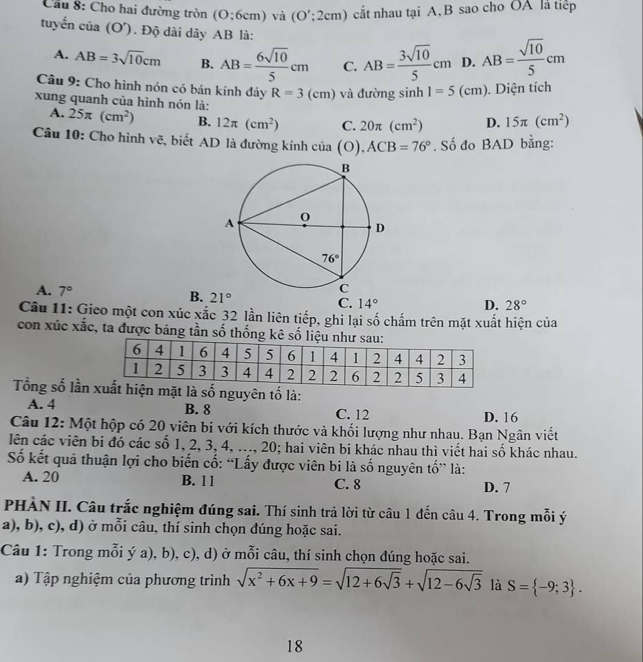 Cầu 8: Cho hai đường tròn (0:6cm) và (O';2cm) cắt nhau tại A, B sao cho OA là tiếp
tuyến cia(O'). Độ dài dây AB là:
A. AB=3sqrt(10)cm B. AB= 6sqrt(10)/5 cm C. AB= 3sqrt(10)/5 cm D. AB= sqrt(10)/5 cm
Câu 9: Cho hình nón có bán kính đáy R=3(cm) và đường sin h1=5(cm) ). Diện tích
xung quanh của hình nón là: D. 15π (cm^2)
A. 25π (cm^2) B. 12π (cm^2) C. 20π (cm^2)
Câu 10: Cho hình vẽ, biết AD là đường kính của (O),ACB=76°. Số đo BAD bằng:
A. 7° B. 21° C. 14°
D. 28°
Câu 11: Gieo một con xúc xắc 32 lần liên tiếp, ghi lại số chấm trên mặt xuất hiện của
con xúc xắc, ta được bảng tần số thống kê số liệ
Tổng số lần  số nguyên tố là:
A. 4 B. 8 C. 12
D. 16
Câu 12: Một hộp có 20 viên bi với kích thước và khối lượng như nhau. Bạn Ngân viết
lên các viên bi đó các số 1, 2, 3, 4, ..., 20; hai viên bi khác nhau thì viết hai số khác nhau.
Số kết quả thuận lợi cho biến cố: “Lấy được viên bi là số nguyên tố” là:
A. 20 B. 11 C. 8
D. 7
PHÀN II. Câu trắc nghiệm đúng sai. Thí sinh trả lời từ câu 1 đến câu 4. Trong mỗi ý
a), b), c), d) ở mỗi câu, thí sinh chọn đúng hoặc sai.
Câu 1: Trong mỗi ý a), b), c), d) ở mỗi câu, thí sinh chọn đúng hoặc sai.
a) Tập nghiệm của phương trình sqrt(x^2+6x+9)=sqrt(12+6sqrt 3)+sqrt(12-6sqrt 3) là S= -9;3 .
18