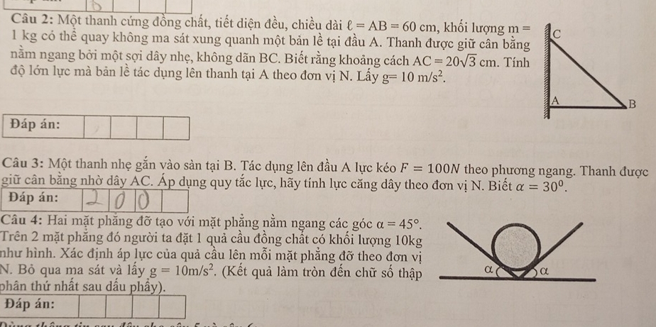 Một thanh cứng đồng chất, tiết diện đều, chiều dài ell =AB=60cm , khối lượng m=
1 kg có thể quay không ma sát xung quanh một bản lề tại đầu A. Thanh được giữ cân bằng 
nằm ngang bởi một sợi dây nhẹ, không dãn BC. Biết rằng khoảng cách AC=20sqrt(3)cm. Tính 
độ lớn lực mà bản lề tác dụng lên thanh tại A theo đơn vị N. Lấy g=10m/s^2. 
Đáp án: 
Câu 3: Một thanh nhẹ gắn vào sàn tại B. Tác dụng lên đầu A lực kéo F=100N theo phương ngang. Thanh được 
giữ cân bằng nhờ dây AC. Áp dụng quy tắc lực, hãy tính lực căng dây theo đơn vị N. Biết alpha =30°. 
Đáp án: 
Câu 4: Hai mặt phăng đỡ tạo với mặt phẳng nằm ngang các góc alpha =45°. 
Trên 2 mặt phẳng đó người ta đặt 1 quả cầu đồng chất có khối lượng 10kg 
như hình. Xác định áp lực của quả cầu lên mỗi mặt phẳng đỡ theo đơn vị 
N. Bỏ qua ma sát và lấy g=10m/s^2. (Kết quả làm tròn đến chữ số thập 
phân thứ nhất sau dầu phầy). 
Đáp án: