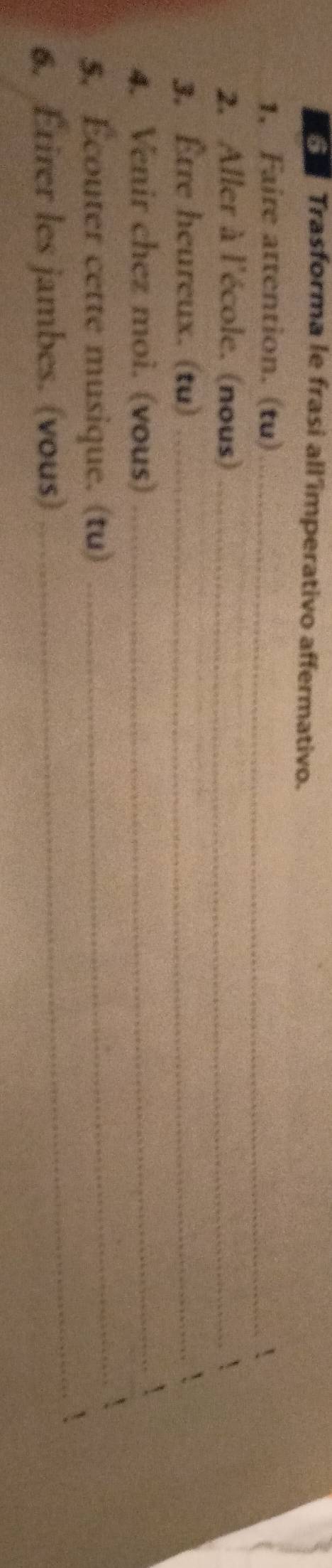 Trasforma le frasi all'imperativo affermativo. 
1, Faire attention. (tu)_  
2. Aller à l'école. (nous)_ 
3. Être heureux. (tu)_ 
4. Venir chez moi. (vous)_ 
_ 
5, Écouter cette musique. (tu)_ 
6. Étirer les jambes. (vous)