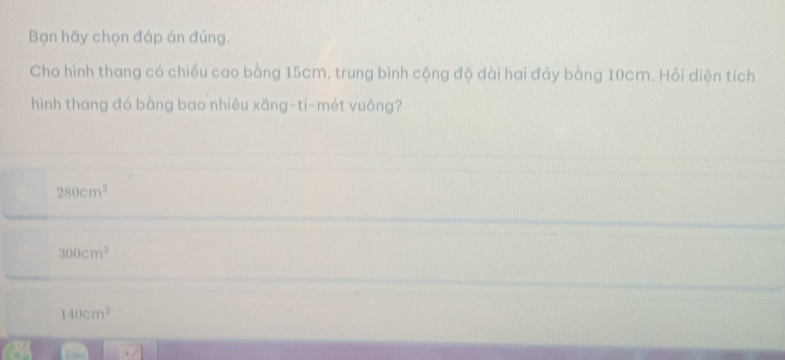 Bạn hãy chọn đáp án đúng.
Cho hình thang có chiều cao bằng 15cm, trung bình cộng độ dài hai đáy bằng 10cm. Hỏi diện tích
hình thang đó bằng bao nhiêu xǎng-ti-mét vuông?
280cm^2
300cm^2
140cm^2