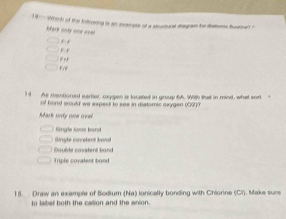 19' Which of the following is an exemple of a structural diegram for distomic Buorne 
Mark only one oyel
F F
F F
F+F
F/F
14 As mentioned earlier, oxygen is located in group 6A. With that in mind, what sort
of hand would we expect to see in distomic oxygen (O2)?
Mark only one oval
Single ionie bon
Single covalent bond
Double covalent bond
Triple covalent bond
15. Draw an example of Sodium (Na) ionically bonding with Chlorine (Cl). Make sure
to label both the cation and the anion.