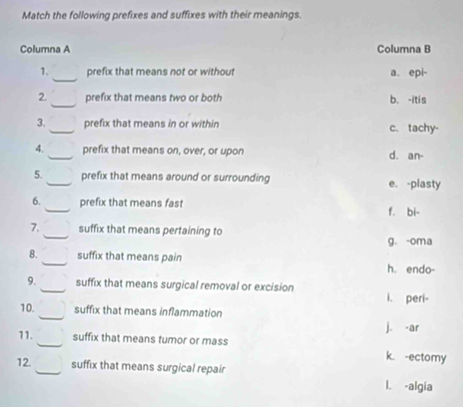 Match the following prefixes and suffixes with their meanings.
Columna A Columna B
_
1. prefix that means not or without a epi-
_
2. prefix that means two or both b. -itis
3. _prefix that means in or within c. tachy-
_
4. prefix that means on, over, or upon
d. an-
5. _prefix that means around or surrounding e. -plasty
_
6. prefix that means fast
f. bi-
_
7. suffix that means pertaining to
g. -oma
_
8. suffix that means pain
h. endo-
9. _suffix that means surgical removal or excision
i. peri-
10. _suffix that means inflammation
j. -ar
11. _suffix that means tumor or mass
k. -ectomy
12. _suffix that means surgical repair
l. -algia