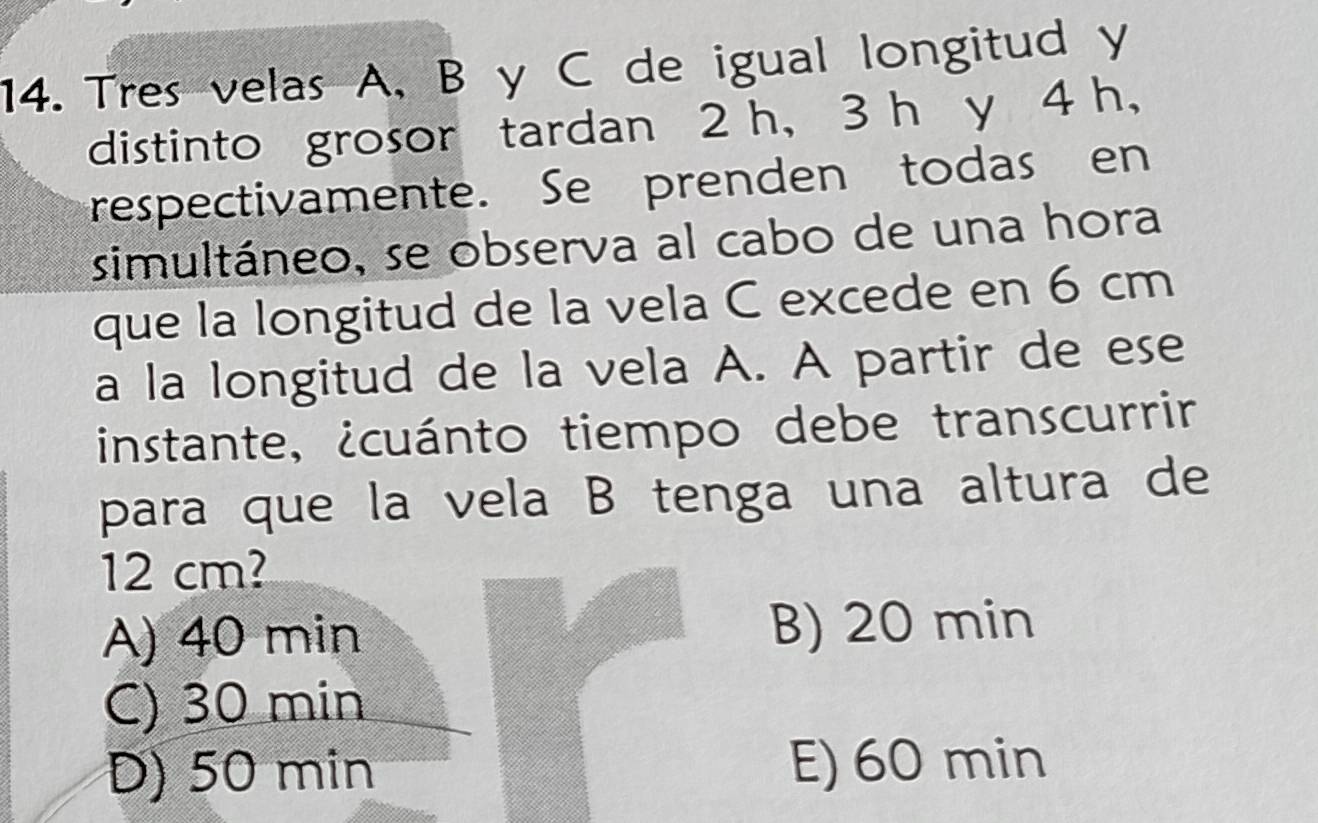 Tres velas A, B y C de igual longitud y
distinto grosor tardan 2 h, 3 h y 4 h,
respectivamente. Se prenden todas en
simultáneo, se observa al cabo de una hora
que la longitud de la vela C excede en 6 cm
a la longitud de la vela A. A partir de ese
instante, ¿cuánto tiempo debe transcurrir
para que la vela B tenga una altura de
12 cm?
A) 40 min B) 20 min
C) 30 min
D) 50 min E) 60 min