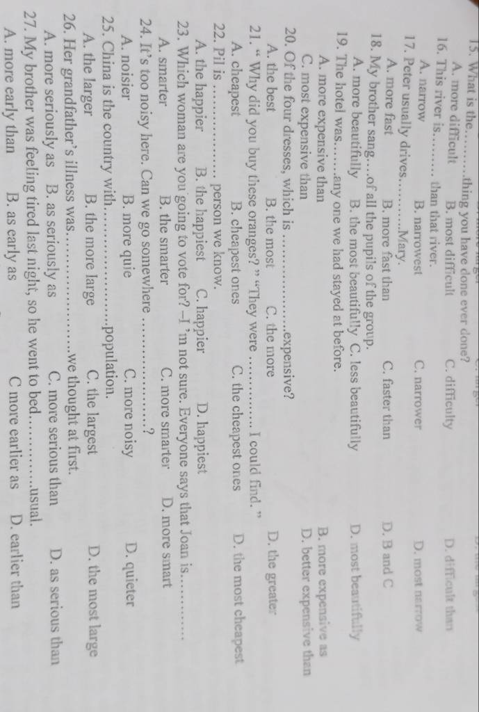 What is the _thing you have done ever done?
A. more difficult B. most difficult C. difficulty D. difficult than
16. This river is…_ than that river.
A. narrow B. narrowest C. narrower D. most narrow
17. Peter usually drives._ Mary.
A. more fast B. more fast than C. faster than D. B and C
18. My brother sang…of all the pupils of the group.
A. more beautifully B. the most beautifully C. less beautifully D. most beautifully
19. The hotel was……any one we had stayed at before.
A. more expensive than B. more expensive as
C. most expensive than D. better expensive than
20. Of the four dresses, which is _expensive?
A. the best B. the most C. the more D. the greater
21. “ Why did you buy these oranges? ” “They were _I could find. ”
A. cheapest B. cheapest ones C. the cheapest ones D. the most cheapest
22. Pil is _person we know.
A. the happier B. the happiest C. happier D. happiest
23. Which woman are you going to vote for? --I ’m not sure. Everyone says that Joan is_
A. smarter B. the smarter C. more smarter D. more smart
24. It’s too noisy here. Can we go somewhere _?
A. noisier B. more quie C. more noisy D. quieter
25. China is the country with._ population.
A. the larger B. the more large C. the largest D. the most large
26. Her grandfather’s illness was._ we thought at first.
A. more seriously as B. as seriously as C. more serious than D. as serious than
27. My brother was feeling tired last night, so he went to bed._ usual.
A. more early than B. as early as C more earlier as D. earlier than