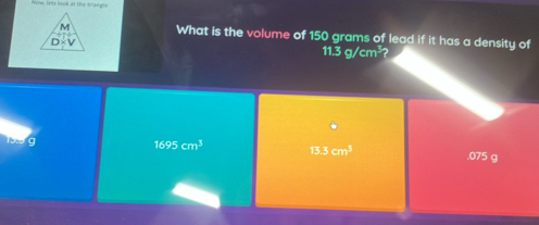 Now ints look at the triangle
M What is the volume of 150 grams of lead if it has a density of
D
11.3g/cm^3
6
19.5 9
1695cm^3 13.3cm^3 . 075 g