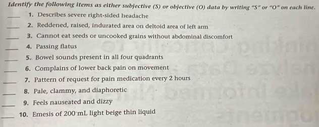 Identify the following items as either subjective (S) or objective (O) data by writing “S” or “O” on each line. 
_1. Describes severe right-sided headache 
_2. Reddened, raised, indurated area on deltoid area of left arm 
_3. Cannot eat seeds or uncooked grains without abdominal discomfort 
_4. Passing flatus 
_ 
5. Bowel sounds present in all four quadrants 
_6. Complains of lower back pain on movement 
_ 
7. Pattern of request for pain medication every 2 hours
_ 
8. Pale, clammy, and diaphoretic 
_ 
9. Feels nauseated and dizzy 
10. Emesis of 200 mL light beige thin liquid