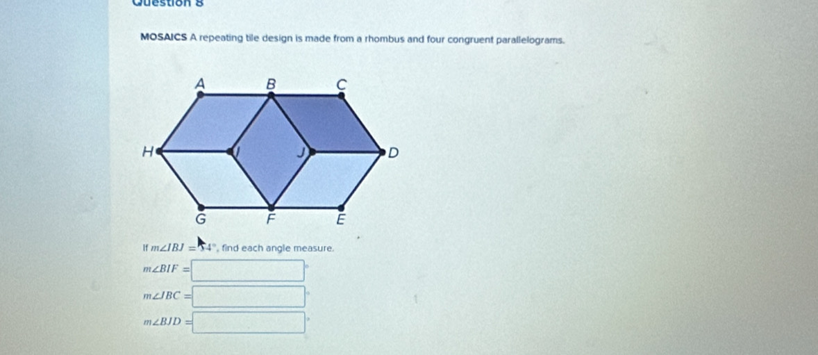 MOSAICS A repeating tile design is made from a rhombus and four congruent parallelograms.
If m∠ IBJ=54° , find each angle measure.
m∠ BIF=□°
m∠ IBC=□°
m∠ BJD=□°