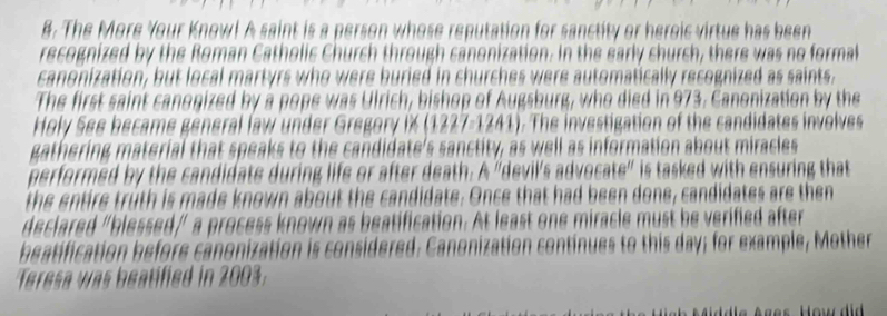 #. The More Your Know! A saint is a person whose reputation for sanctity or heroic virtue has been 
recognized by the Roman Catholic Church through canonization. In the early church, there was no formal 
canonization, but local martyrs who were buried in churches were automatically recognized as saints. 
The first saint canogized by a pope was Ulrich, bishop of Augsburg, who died in 973. Canonization by the 
Holy See became general law under Gregory iX (1227-1241). The investigation of the candidates involves 
gathering material that speaks to the candidate's sanctity, as well as information about miracles 
performed by the candidate during life or after death. A 'devil's advocate' is tasked with ensuring that 
the entire truth is made known about the candidate. Once that had been done, candidates are then 
declared "blessed/ a process known as beatification. At least one miracle must be verified after 
beatification before canonization is considered: Canonization continues to this day; for example, Mother 
Teresa was beatified in 2003. 
* d le A g es How d i d