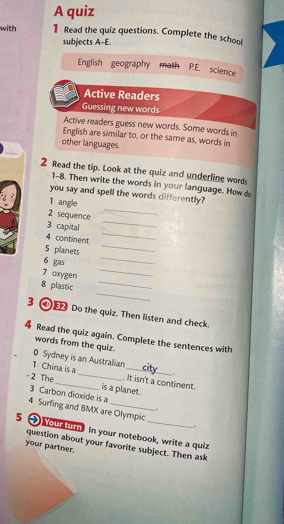 A quiz 
with 1 Read the quiz questions. Complete the school 
subjects A-E. 
English geography math P.E. science 
Active Readers 
Guessing new words 
Active readers guess new words. Some words in 
English are similar to, or the same as, words in 
other languages. 
Read the tip. Look at the quiz and underline words 
1-8. Then write the words in your language. How do 
_ 
you say and spell the words differently? 
1 angle 
_ 
2 sequence 
_ 
3 capital 
4 continent 
5 planets 
_ 
_ 
6 gas 
_ 
7 oxygen 
_ 
8 plastic 
_ 
3 ④ Do the quiz. Then listen and check. 
4 Read the quiz again. Complete the sentences with 
words from the quiz. 
0 Sydney is an Australian 
. 
1 China is a _. It isn't a continent. 
2 The_ is a planet. 
3 Carbon dioxide is a 
. 
4 Surfing and BMX are Olympic . 
5 Your turn In your notebook, write a quiz 
question about your favorite subject. Then ask 
your partner.