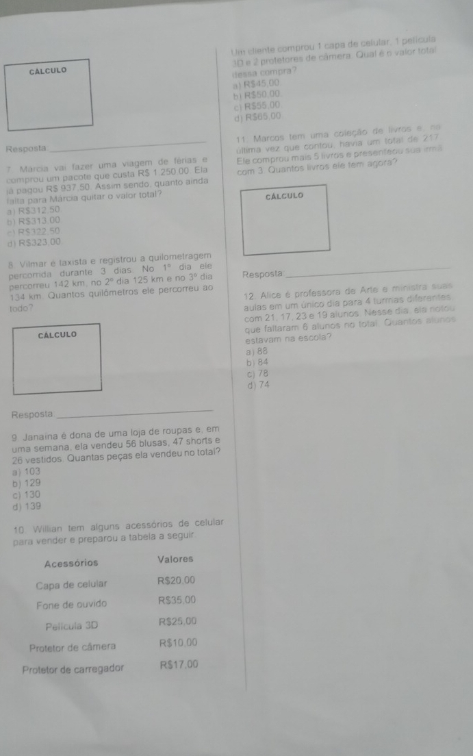 cliente comprou 1 capa de celular, 1 película
3D e 2 protetores de câmera. Qual é o vaior total
dessa compra?
a) R$45,00
b) R$50.00.
c) R$55.00
d) R$65.00
11. Marcos tem uma coleção de livros e, na
Resposta
_última vez que contou, havia um total de 217
7. Márcia vai fazer uma viagem de férias e Ele comprou mais 5 livros e presenteou sua irmã
comprou um pacote que custa R$ 1.250.00. Ela com 3. Quantos livros ele tem agora?
já pagou R$ 937.50. Assim sendo, quanto ainda
falta para Márcia quitar o vaior total?
a) R$312.50
b) R$313.00
c) R$322.50
d) R$323.00.
_
8 Vilmar é taxista e registrou a quilometragem
percorrida durante 3 dias. No 1° dia ele
percorreu 142 km. no 2° dia 125 km e no 3° dia Resposta
134 km Quantos quilômetros ele percorreu ao
todo? 12. Alice é professora de Arte e ministra suas
aulas em um único dia para 4 turmas diferantes
com 21, 17, 23 e 19 alunos. Nesse dia, ela notou
que faltaram 6 alunos no total. Quantos alunds
estavam na escola?
a) 88
b) 84
c) 78
d) 74
Resposta
_
9 Janaina é dona de uma loja de roupas e, em
uma semana, ela vendeu 56 blusas, 47 shorts e
26 vestidos. Quantas peças ela vendeu no totai?
a) 103
b) 129
c) 130
d) 139
10. Willian tem alguns acessórios de celular
para vender e preparou a tabela a seguir
Acessórios Valores
Capa de celular R$20.00
Fone de ouvido R$35.00
Pelicula 3D R$25,00
Protetor de câmera R$10.00
Protetor de carregador R$17.00