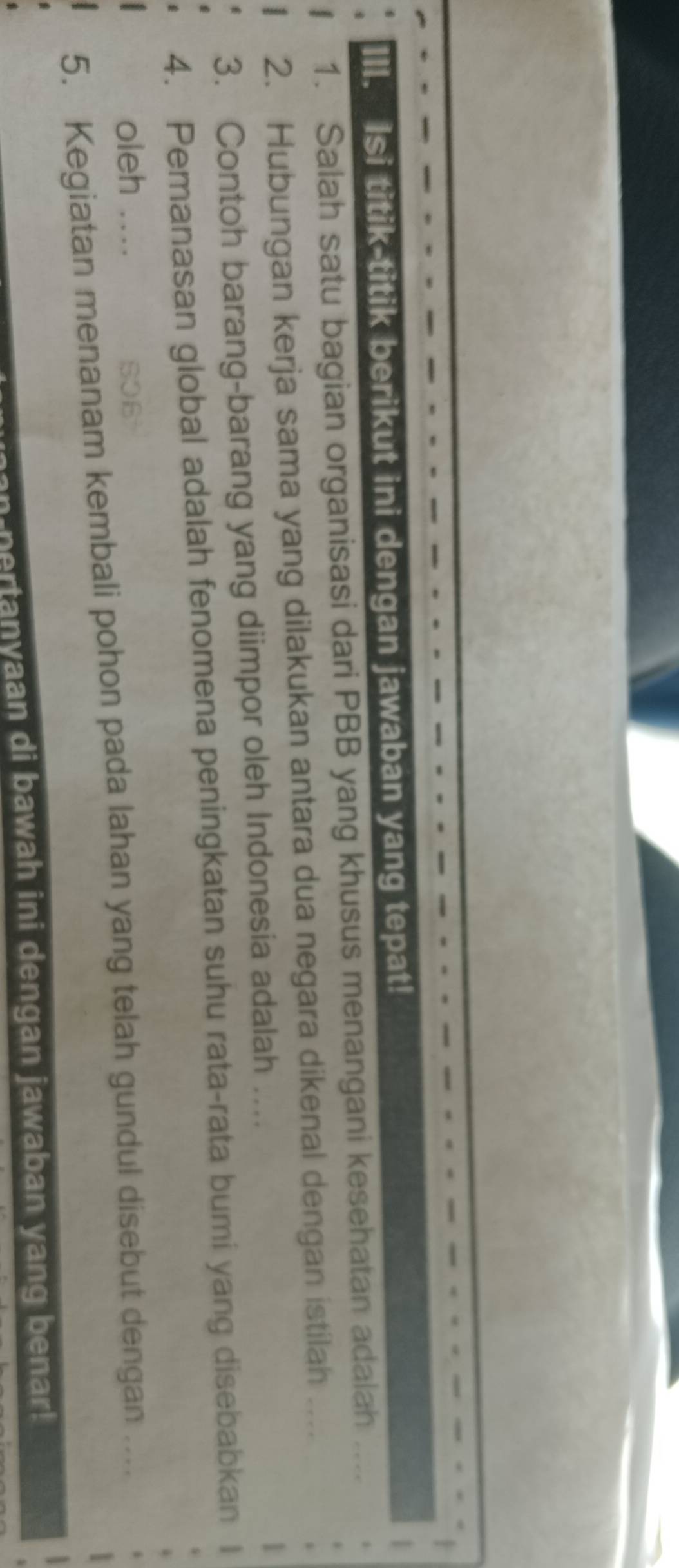 Isi titik-titik berikut ini dengan jawaban yang tepat! 
1. Salah satu bagian organisasi dari PBB yang khusus menangani kesehatan adalah 
_ 
2. Hubungan kerja sama yang dilakukan antara dua negara dikenal dengan istilah ... 
3. Contoh barang-barang yang diimpor oleh Indonesia adalah .... 
4. Pemanasan global adalah fenomena peningkatan suhu rata-rata bumi yang disebabkan 
oleh .. 
0B 
5. Kegiatan menanam kembali pohon pada lahan yang telah gundul disebut dengan .... 
pertanyaan di bawah ini dengan jawaban yang benar!