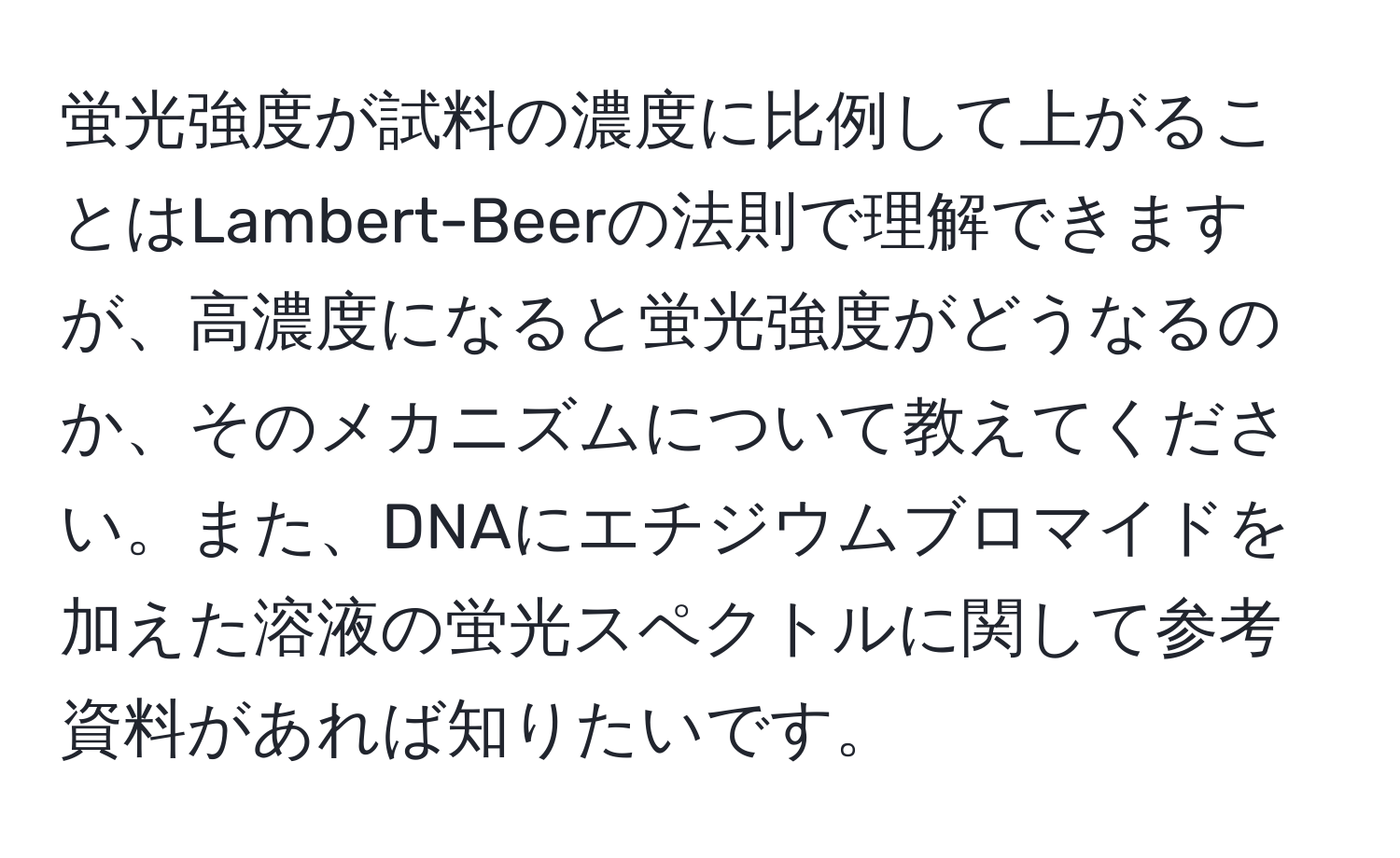 蛍光強度が試料の濃度に比例して上がることはLambert-Beerの法則で理解できますが、高濃度になると蛍光強度がどうなるのか、そのメカニズムについて教えてください。また、DNAにエチジウムブロマイドを加えた溶液の蛍光スペクトルに関して参考資料があれば知りたいです。