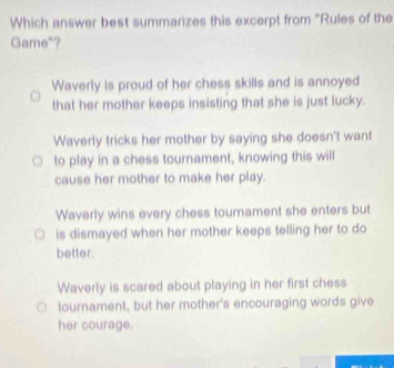 Which answer best summarizes this excerpt from "Rules of the
Game"?
Waverly is proud of her chess skills and is annoyed
that her mother keeps insisting that she is just lucky.
Waverly tricks her mother by saying she doesn't want
to play in a chess tournament, knowing this will
cause her mother to make her play.
Waverly wins every chess tournament she enters but
is dismayed when her mother keeps telling her to do
better.
Waverly is scared about playing in her first chess
tournament, but her mother's encouraging words give
her courage.