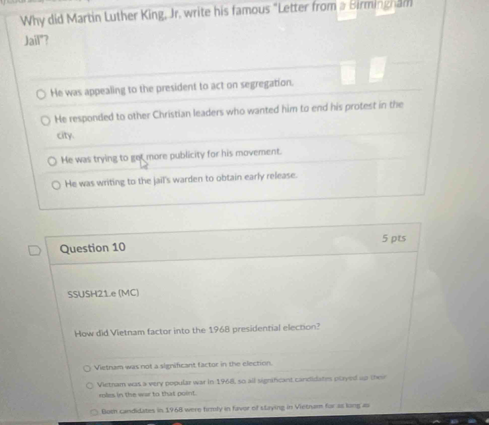 Why did Martin Luther King, Jr. write his famous "Letter from a Birmingham
Jail"?
He was appealing to the president to act on segregation.
He responded to other Christian leaders who wanted him to end his protest in the
city.
He was trying to got more publicity for his movement.
He was writing to the jail's warden to obtain early release.
5 pts
Question 10
SSUSH21.e (MC)
How did Vietnam factor into the 1968 presidential election?
Vietnam was not a significant factor in the election.
Vietnam was a very popular war in 1968, so all significant candidates played up their
roles in the war to that point.
Both candidates in 1968 were firmly in favor of staying in Vietnam for as long as