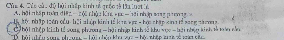 Các cấp độ hội nhập kinh tế quốc tế lần lượt là
A. hội nhập toàn diện - hội nhập khu vực - hội nhập song phương.
B hội nhập toàn cầu- hội nhập kinh tế khu vực - hội nhập kinh tế song phương.
C hội nhập kinh tế song phương - hội nhập kinh tế khu vực - hội nhập kinh tế toàn cầu.
D. hội nhập song phương - hội nhập khu vực - hội nhập kinh tế toàn cầu.