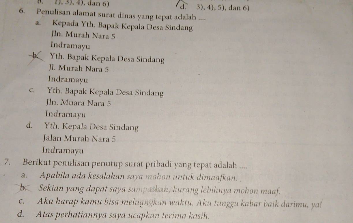 1), 3), 4), dan 6) d. 3), 4), 5), dan 6)
6. Penulisan alamat surat dinas yang tepat adalah ....
a. Kepada Yth. Bapak Kepala Desa Sindang
Jln. Murah Nara 5
Indramayu
b Yth. Bapak Kepala Desa Sindang
Jl. Murah Nara 5
Indramayu
c. Yth. Bapak Kepala Desa Sindang
Jln. Muara Nara 5
Indramayu
d. Yth. Kepala Desa Sindang
Jalan Murah Nara 5
Indramayu
7. Berikut penulisan penutup surat pribadi yang tepat adalah ....
a. Apabila ada kesalahan saya mohon untuk dimaafkan.
b. Sekian yang dapat saya sampatkan, kurang lebihnya mohon maaf.
c. Aku harap kamu bisa meluangkan waktu. Aku tunggu kabar baik darimu, ya!
d. Atas perhatiannya saya ucapkan terima kasih.