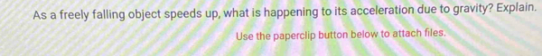 As a freely falling object speeds up, what is happening to its acceleration due to gravity? Explain. 
Use the paperclip button below to attach files.