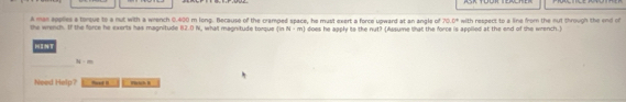 A man applies a torque to a nut with a wrench 0.400 m long. Because of the cramped space, he must exert a force upward at an angle of 79.0°
the wrench. If the force he exerts has magnitude B2.0 N, what magnitude torque (inN-m) does he apply io the nut? (Assume that the force is applied at the end of the wrench.) with respect to a line from the nut through the end of
38:m
Need Help? PrachB