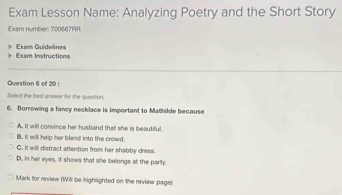 Exam Lesson Name: Analyzing Poetry and the Short Story
Exam number: 700667RR
Exam Guidelines
Exam Instructions
Question 6 of 20 :
Select the best answer for the question.
6. Borrowing a fancy necklace is important to Mathilde because
A. it will convince her husband that she is beautiful.
B. it will help her blend into the crowd.
C. it will distract attention from her shabby dress.
D. in her eyes, it shows that she belongs at the party.
Mark for review (Will be highlighted on the review page)