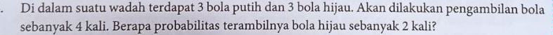 Di dalam suatu wadah terdapat 3 bola putih dan 3 bola hijau. Akan dilakukan pengambilan bola 
sebanyak 4 kali. Berapa probabilitas terambilnya bola hijau sebanyak 2 kali?