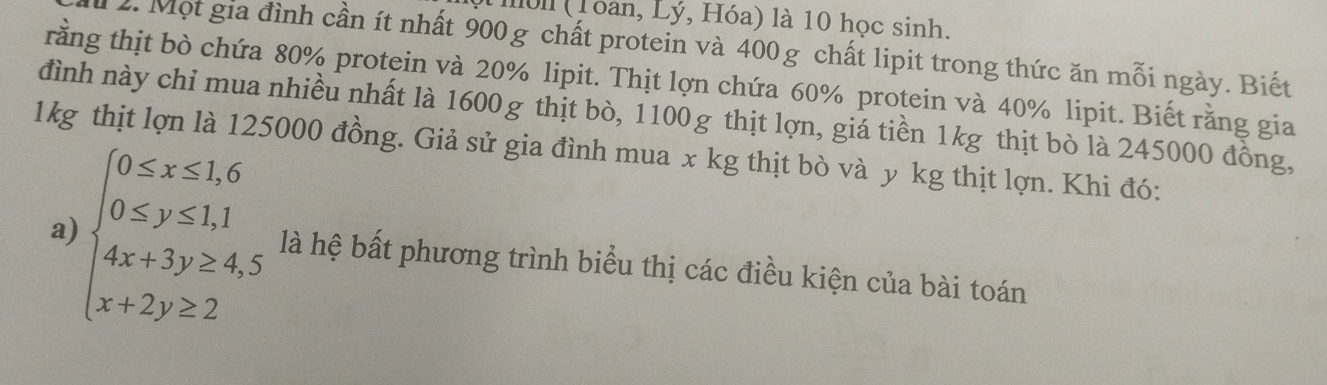 Iull (Toàn, Lý, Hóa) là 10 học sinh. 
2. Một gia đình cần ít nhất 900g chất protein và 400g chất lipit trong thức ăn mỗi ngày. Biết 
rằng thịt bò chứa 80% protein và 20% lipit. Thịt lợn chứa 60% protein và 40% lipit. Biết rằng gia 
đình này chỉ mua nhiều nhất là 1600g thịt bò, 1100g thịt lợn, giá tiền 1kg thịt bò là 245000 đồng,
1kg thịt lợn là 125000 đồng. Giả sử gia đình mua x kg thịt bò và y kg thịt lợn. Khi đó: 
a)
beginarrayl 0≤ x≤ 1,6 0≤ y≤ 1,1 4x+3y≥ 4,5 x+2y>2endarray. là hệ bất phương trình biểu thị các điều kiện của bài toán