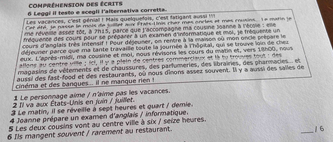 COMPRÉHENSION DES ÉCRITS 
6 Leggi il testo e scegli l’alternativa corretta. 
Les vacances, c’est génial ! Mais quelquefois, c'est fatigant aussi !!! 
Cet été, je passe le mois de juillet aux États-Unis chez mes oncles et mes cousins... Le matin je 
me réveille assez tôt, à 7h15, parce que j'accompagne ma cousine Joanne à l'école : elle 
fréquente des cours pour se préparer à un examen d'informatique et moi, je fréquente un 
cours d’anglais très intensif ! Pour déjeuner, on rentre à la maison où mon oncle prépare le 
déjeuner parce que ma tante travaille toute la journée à l'hôpital, qui se trouve loin de chez 
eux. L’après-midi, ma cousine et moi, nous révisons les cours du matin et, vers 18h00, nous 
allons au centre ville ; ici, il y a plein de centres commerciaux et là tu trouves tout : des 
magasins de vêtements et de chaussures, des parfumeries, des librairies, des pharmacies... et 
aussi des fast-food et des restaurants, où nous dînons assez souvent. Il y a aussi des salles de 
cinéma et des banques... il ne manque rien ! 
1 Le personnage aime / n’aime pas les vacances. 
2 Il va aux États-Unis en juin / juillet. 
3 Le matin, il se réveille à sept heures et quart / demie. 
4 Joanne prépare un examen d’anglais / informatique. 
5 Les deux cousins vont au centre ville à six / seize heures. 
6 Ils mangent souvent / rarement au restaurant. _/ 6